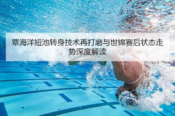 覃海洋短池转身技术再打磨与世锦赛后状态走势深度解读