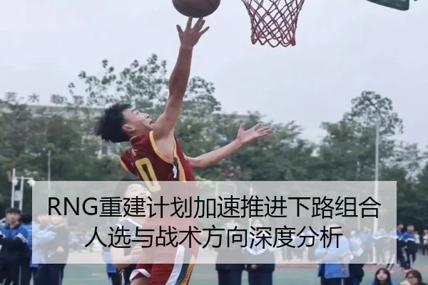 RNG重建计划加速推进下路组合人选与战术方向深度分析